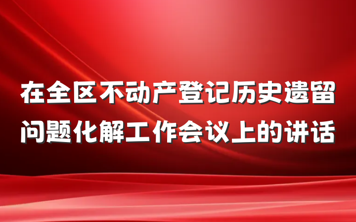 在全区不动产登记历史遗留问题化解工作会议上的讲话