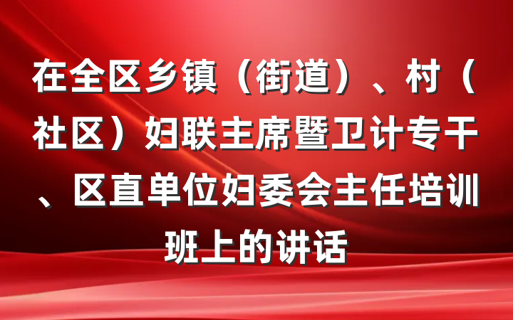在全区乡镇（街道）、村（社区）妇联主席暨卫计专干、区直单位妇委会主任培训班上的讲话