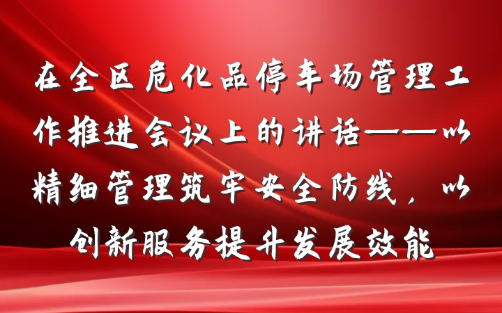 在全区危化品停车场管理工作推进会议上的讲话——以精细管理筑牢安全防线，以创新服务提升发展效能