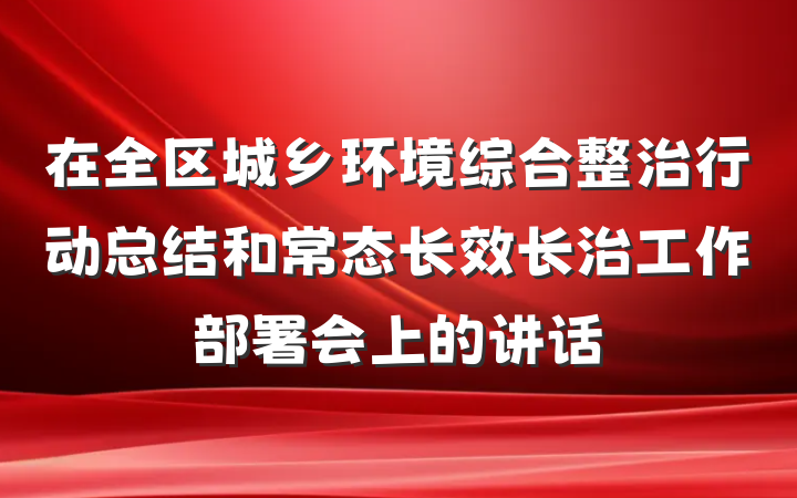 在全区城乡环境综合整治行动总结和常态长效长治工作部署会上的讲话