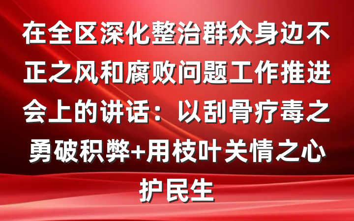 在全区深化整治群众身边不正之风和腐败问题工作推进会上的讲话：以刮骨疗毒之勇破积弊 用枝叶关情之心护民生