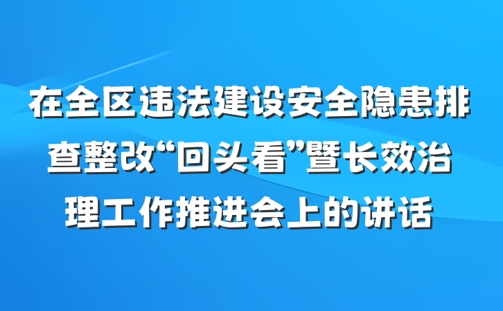 在全区违法建设安全隐患排查整改“回头看”暨长效治理工作推进会上的讲话