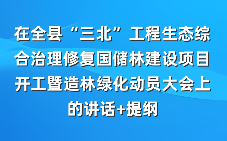 在全县“三北”工程生态综合治理修复国储林建设项目开工暨造林绿化动员大会上的讲话 提纲