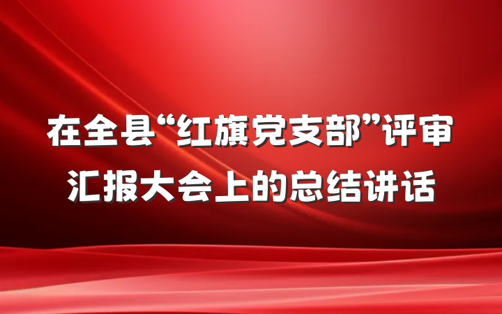 在全县“红旗党支部”评审汇报大会上的总结讲话