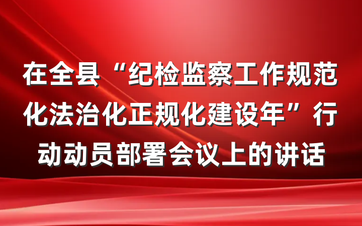 在全县“纪检监察工作规范化法治化正规化建设年”行动动员部署会议上的讲话