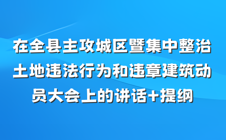 在全县主攻城区暨集中整治土地违法行为和违章建筑动员大会上的讲话 提纲