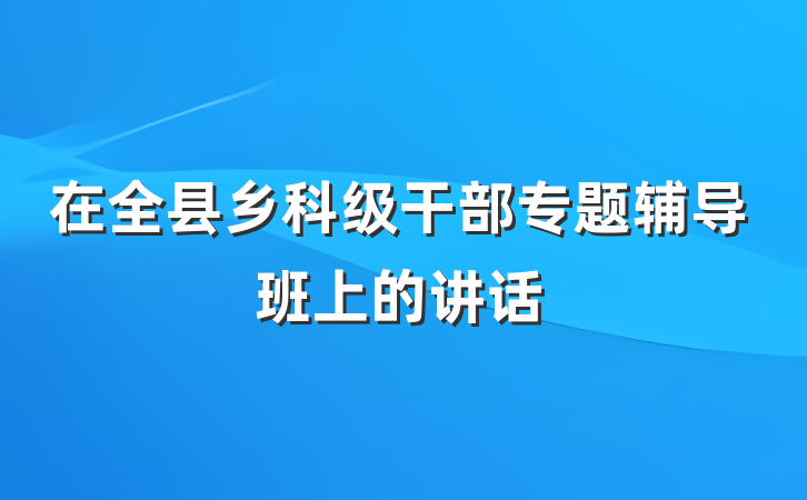 在全县乡科级干部专题辅导班上的讲话