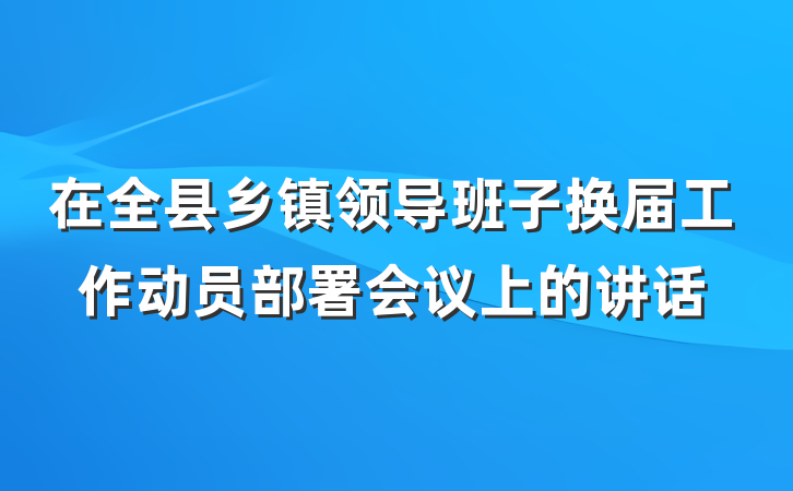 在全县乡镇领导班子换届工作动员部署会议上的讲话