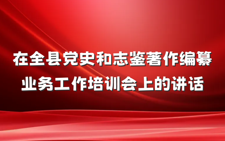在全县党史和志鉴著作编纂业务工作培训会上的讲话