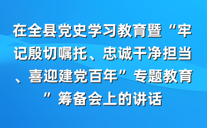在全县党史学习教育暨“牢记殷切嘱托、忠诚干净担当、喜迎建党百年”专题教育”筹备会上的讲话