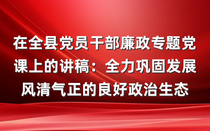在全县党员干部廉政专题党课上的讲稿：全力巩固发展风清气正的良好政治生态