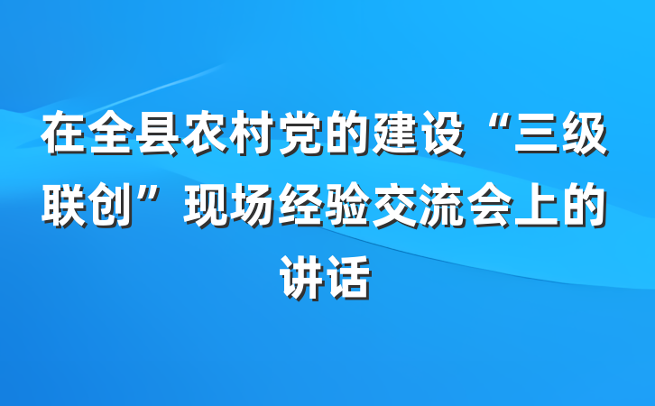在全县农村党的建设“三级联创”现场经验交流会上的讲话
