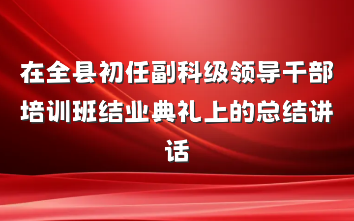 在全县初任副科级领导干部培训班结业典礼上的总结讲话