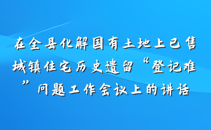 在全县化解国有土地上已售城镇住宅历史遗留“登记难”问题工作会议上的讲话