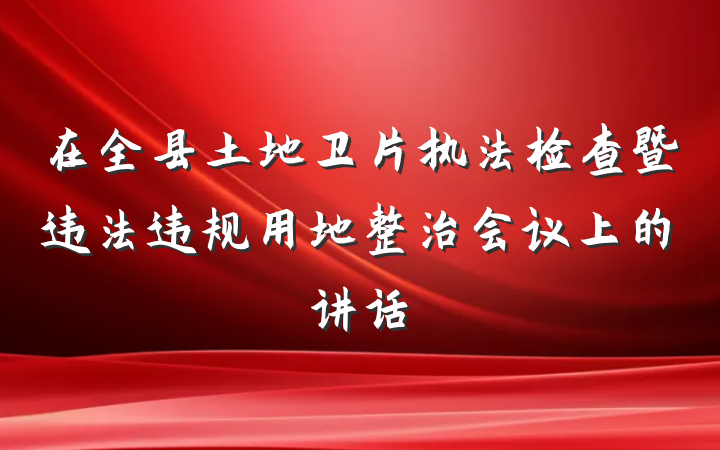 在全县土地卫片执法检查暨违法违规用地整治会议上的讲话