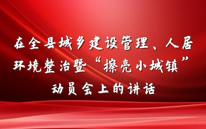 在全县城乡建设管理、人居环境整治暨“擦亮小城镇”动员会上的讲话