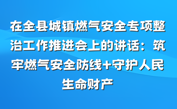 在全县城镇燃气安全专项整治工作推进会上的讲话：筑牢燃气安全防线 守护人民生命财产