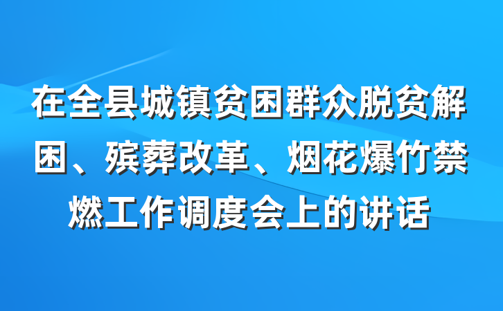 在全县城镇贫困群众脱贫解困、殡葬改革、烟花爆竹禁燃工作调度会上的讲话