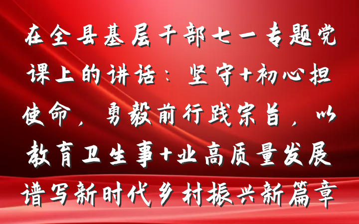 在全县基层干部七一专题党课上的讲话：坚守 初心担使命，勇毅前行践宗旨，以教育卫生事 业高质量发展谱写新时代乡村振兴新篇章