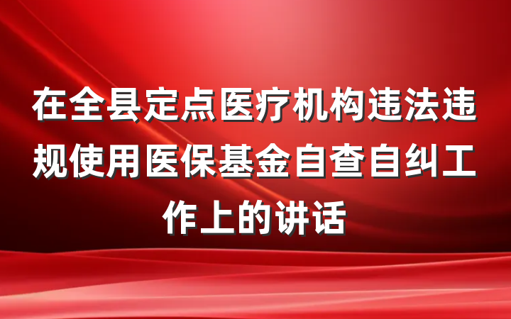 在全县定点医疗机构违法违规使用医保基金自查自纠工作上的讲话