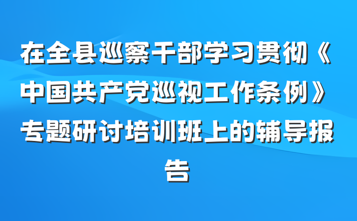 在全县巡察干部学习贯彻《中国共产党巡视工作条例》专题研讨培训班上的辅导报告