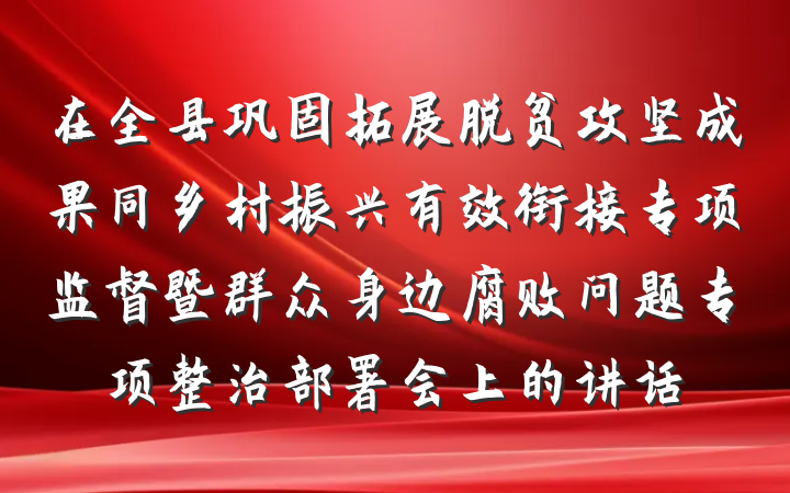 在全县巩固拓展脱贫攻坚成果同乡村振兴有效衔接专项监督暨群众身边腐败问题专项整治部署会上的讲话