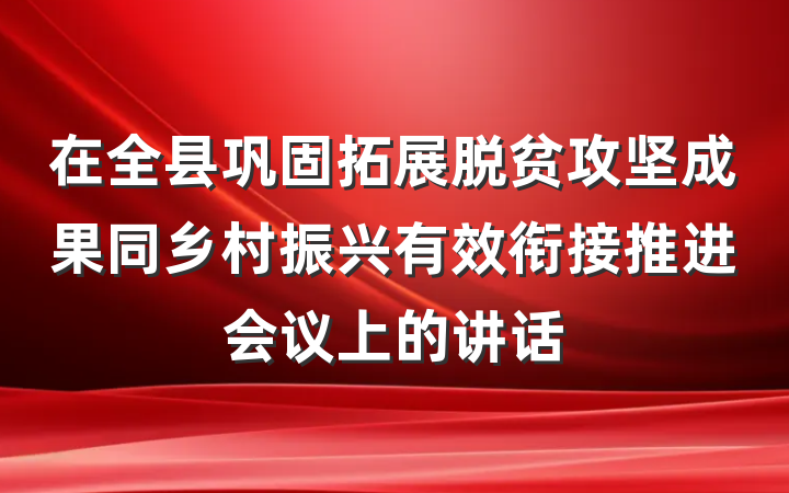 在全县巩固拓展脱贫攻坚成果同乡村振兴有效衔接推进会议上的讲话