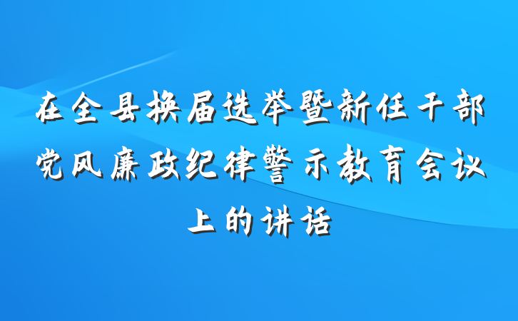 在全县换届选举暨新任干部党风廉政纪律警示教育会议上的讲话