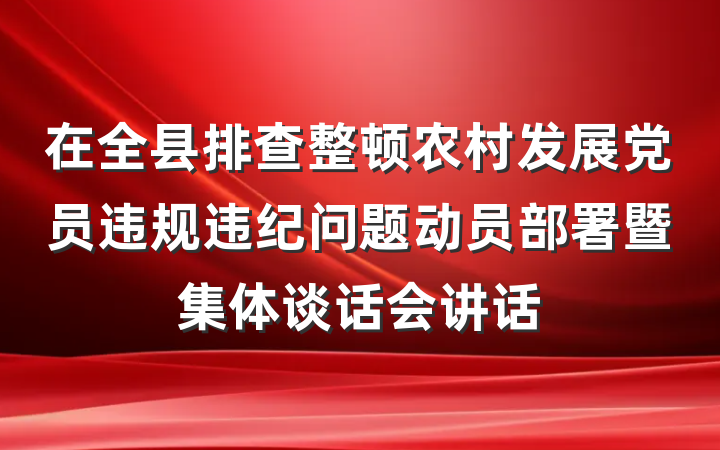 在全县排查整顿农村发展党员违规违纪问题动员部署暨集体谈话会讲话