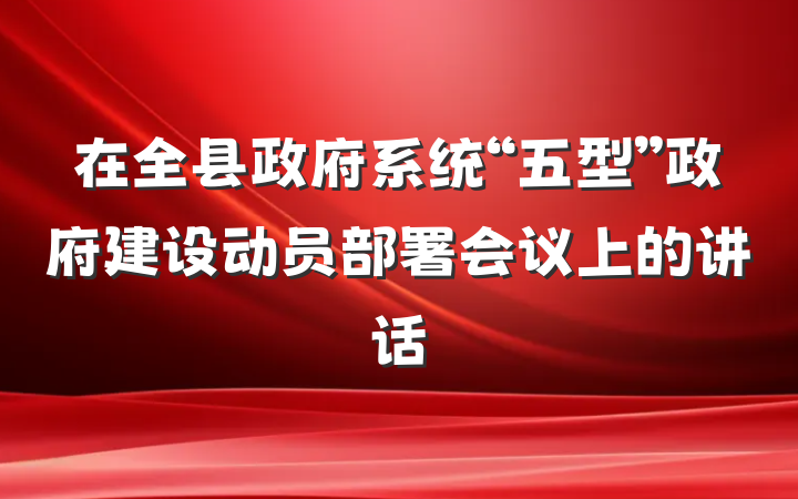 在全县政府系统“五型”政府建设动员部署会议上的讲话