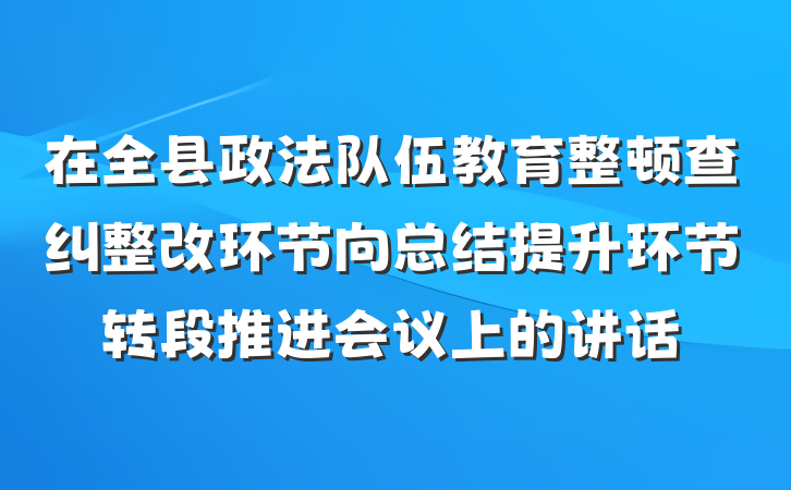 在全县政法队伍教育整顿查纠整改环节向总结提升环节转段推进会议上的讲话