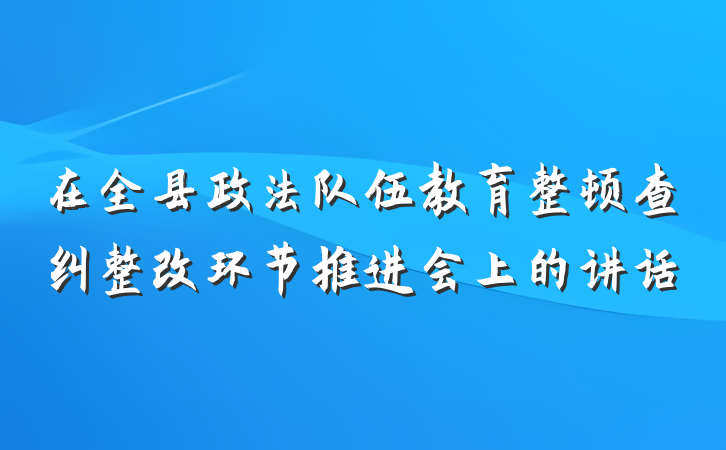 在全县政法队伍教育整顿查纠整改环节推进会上的讲话