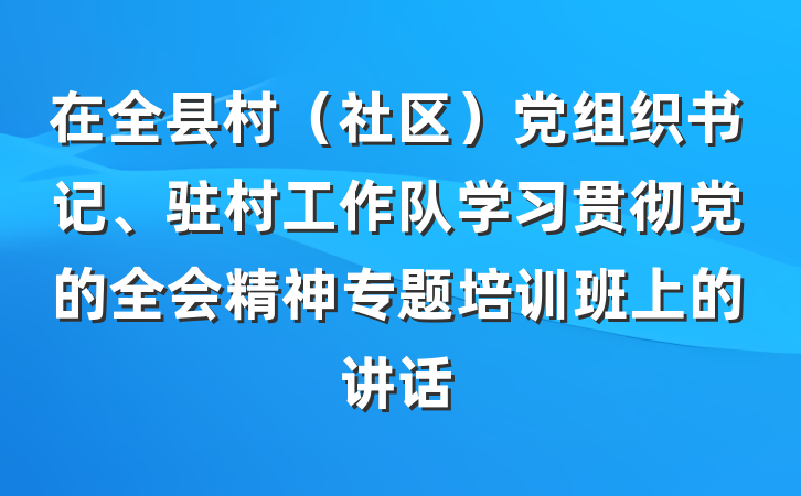 在全县村（社区）党组织书记、驻村工作队学习贯彻党的全会精神专题培训班上的讲话