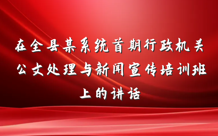 在全县某系统首期行政机关公文处理与新闻宣传培训班上的讲话