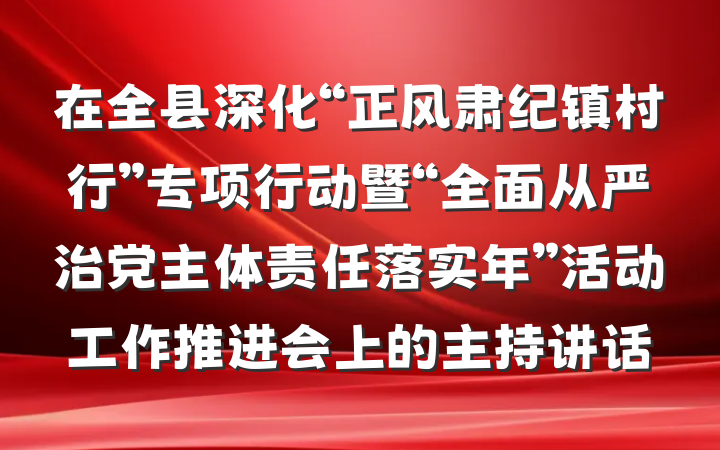 在全县深化“正风肃纪镇村行”专项行动暨“全面从严治党主体责任落实年”活动工作推进会上的主持讲话