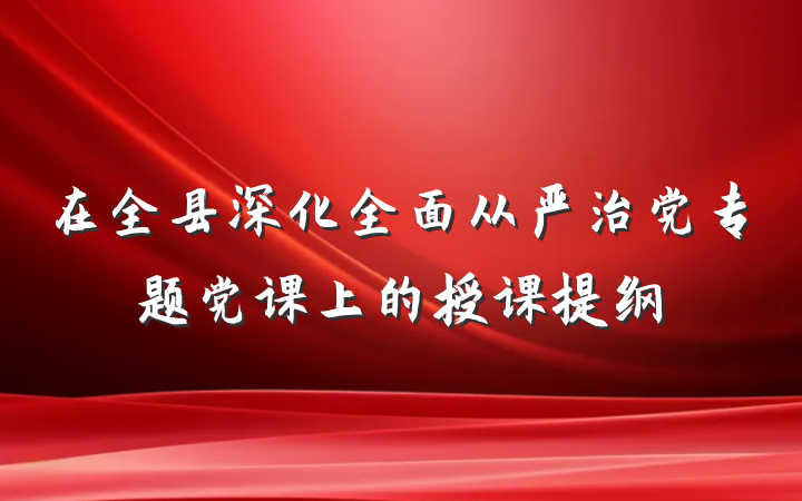 在全县深化全面从严治党专题党课上的授课提纲