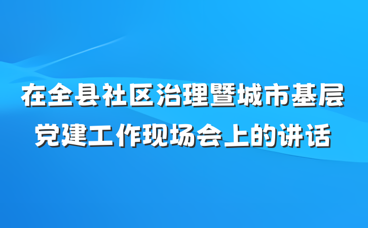 在全县社区治理暨城市基层党建工作现场会上的讲话