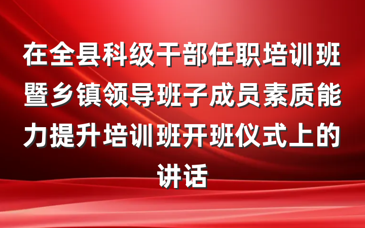 在全县科级干部任职培训班暨乡镇领导班子成员素质能力提升培训班开班仪式上的讲话