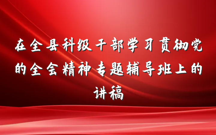 在全县科级干部学习贯彻党的全会精神专题辅导班上的讲稿
