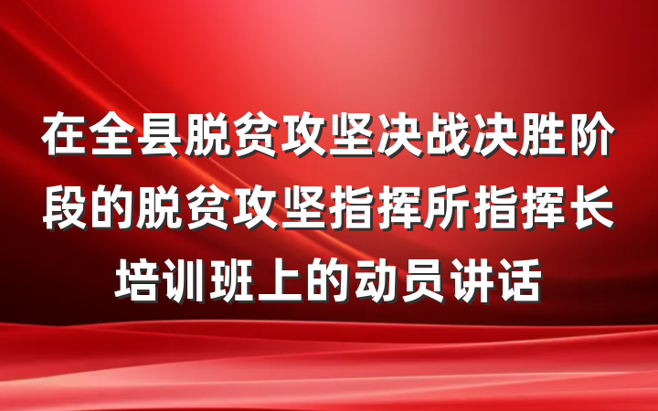 在全县脱贫攻坚决战决胜阶段的脱贫攻坚指挥所指挥长培训班上的动员讲话