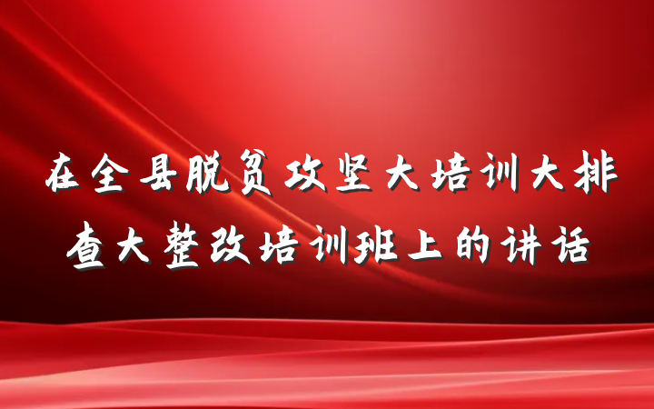 在全县脱贫攻坚大培训大排查大整改培训班上的讲话