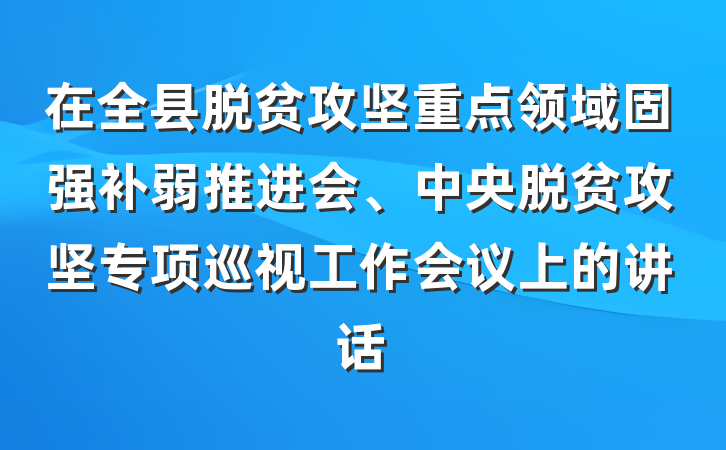 在全县脱贫攻坚重点领域固强补弱推进会、中央脱贫攻坚专项巡视工作会议上的讲话