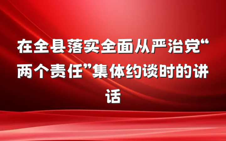 在全县落实全面从严治党“两个责任”集体约谈时的讲话