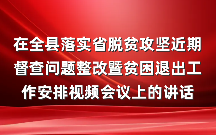 在全县落实省脱贫攻坚近期督查问题整改暨贫困退出工作安排视频会议上的讲话