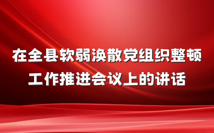 在全县软弱涣散党组织整顿工作推进会议上的讲话