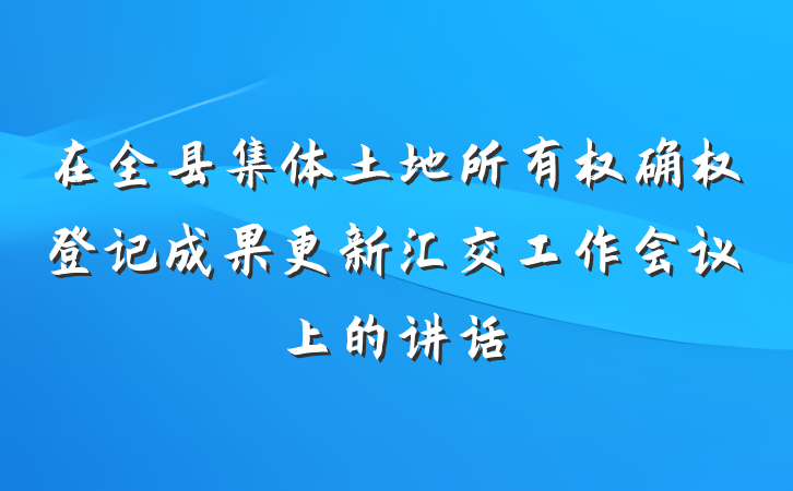 在全县集体土地所有权确权登记成果更新汇交工作会议上的讲话