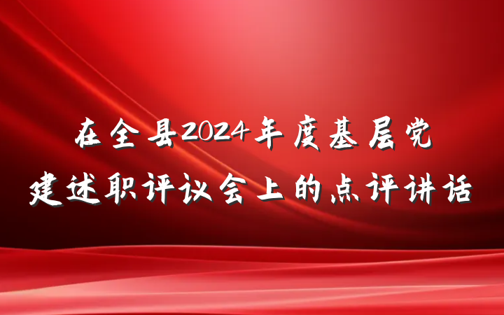 在全县2024年度基层党建述职评议会上的点评讲话