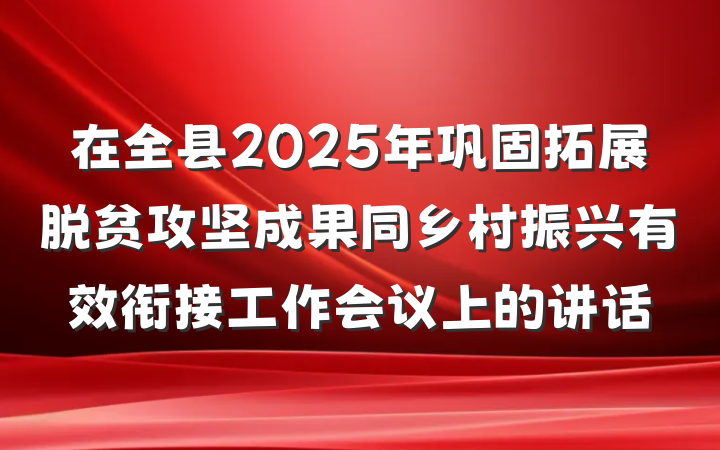 在全县2025年巩固拓展脱贫攻坚成果同乡村振兴有效衔接工作会议上的讲话