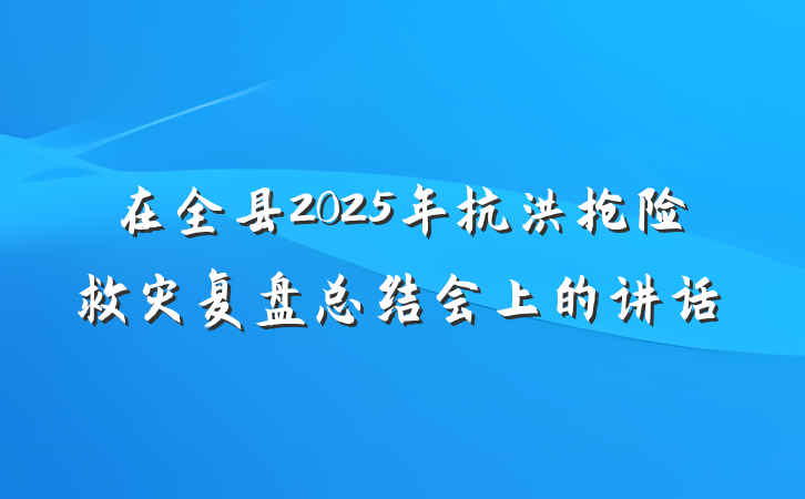 在全县2025年抗洪抢险救灾复盘总结会上的讲话