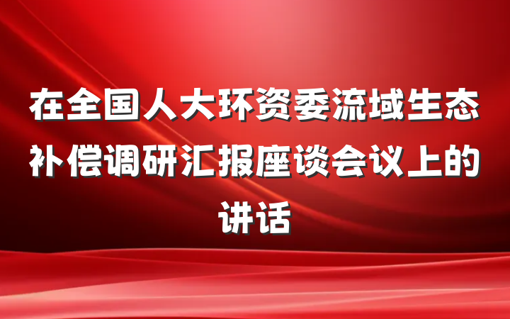 在全国人大环资委流域生态补偿调研汇报座谈会议上的讲话